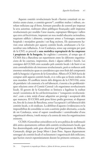87Agustín Guillamón
Aquests comitès revolucionaris locals s’havien constituït en au-
tèntics estats-ciutat, o comitès-govern56
, establint multes i tributs, en-
rolant milicians cap al front, formant patrulles de control per imposar
la seva autoritat, realitzant obres públiques finançades amb impostos
revolucionaris per resoldre l’atur massiu, expropiant fàbriques i tallers
que eren col·lectivitzats, imposant un nou model educatiu racionalista,
requisant edificis i aliments, comprant armes a l’estranger, sostenint
hospitals i menjadors gratuïts i un llarg etcètera. Els ajuntaments ha-
vien estat substituïts per aquests comitès locals, arrabassant a la Ge-
neralitat tota influència. A tot Catalunya, sense cap consigna per part
de la CNT, es procedí a una metòdica expropiació de les empreses
i propietats de la burgesia, les esglésies i convents, al temps que el
CCMA feia a Barcelona un repartiment entre les diferents organitza-
cions de les casernes, impremtes, diaris i alguns edificis i hotels. Les
consignes del CCMA eren acatades pels comitès locals i de barri si no
eren contradictòries als interessos revolucionaris, però es trobaven amb
enormes resistències quan es considerava que eren fruït del compromís
amb la burgesia i el govern de la Generalitat. Alhora el CCMA havia de
comptar amb aquests comitès locals, si es volia que es fessin realitat els
seus mandats. El conflicte intern dels dirigents de la CNT-FAI, entre
els partidaris i els contraris a la col·laboració, s’estenia a les problemàti-
ques relacions entre el Comitè Central i els organismes revolucionaris
locals. El govern de la Generalitat es limitava a legalitzar la realitat
social i econòmica de les col·lectivitzacions i “conquestes revolucionà-
ries”, com a únic mitjà d’anar adquirint un prestigi i acceptació dels
que mancava. El CCMA amb prou feines podia governar, ni disposar
res, fora de la ciutat de Barcelona, sense l’acceptació i col·laboració dels
comitès locals, o els sindicats. La debilitat d’aquests s’evidenciava en la
impossibilitat de consolidar-se com a autèntic poder alternatiu, a escala
de tot Catalunya, sense el suport coordinador i centralitzador d’una
organització obrera, i molt menys a la contra de totes les organitzacions
existents.
CCMA i Generalitat coincidiren en la seva política de reafirmació
dels antics ajuntaments enfront dels comitès revolucionaris locals, que
fou desenvolupada amb gran efectivitat pel Departament de Milícies
Comarcals, dirigit per Josep Miret i Joan Pons. Aquest departament
sostragué als comitès locals el reclutament i organització dels milicians,
que havien exercit espontàniament durant les primeres setmanes, atri-
56	 L’expressió es emprada per Munis a Jalones de derrota, promesa de victoria.
 
