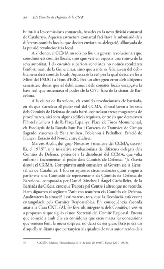 88 Els Comitès de Defensa de la CNT
buint-la a les comissions comarcals, basades en la nova divisió comarcal
de Catalunya. Aquesta estructura comarcal facilitava la submissió dels
diferents comitès locals, que devien enviar una delegació, allunyada de
la pressió revolucionària local.
Així doncs, el CCMA no sols no fou un govern revolucionari que
coordinés els comitès locals, sinó que veié en aquests una minva de la
seva autoritat. I els comitès superiors cenetistes no només recolzaren
l’enfortiment de la Generalitat, sinó que a més es felicitaven del debi-
litament dels comitès locals. Aquesta és la raó per la qual deixaren fer a
Miret del PSUC i a Pons d’ERC. Era un altre greu error dels dirigents
cenetistes, donat que el debilitament dels comitès locals escapçava la
base real que sustentava el poder de la CNT fora de la ciutat de Bar-
celona.
A la ciutat de Barcelona, els comitès revolucionaris de barriada,
en els que s’arrelava el poder real del CCMA, s’instal·laren a les seus
dels Comitès de Defensa de cada barri, controlant tretze magatzems de
proveïments, així com alguns edificis requisats, entre els que destacaven
l’Hotel número 1 de la Plaça Espanya; Plaça de Toros Monumental,
els Escolapis de la Ronda Sant Pau; Cotxeres de Tramvies de Campo
Sagrado; casernes de Sant Andreu, Poblenou i Pedralbes; Estació de
França i Estació del Nord, entre d’altres.
Marcos Alcón, del grup Nosotros i membre del CCMA, desvet-
llà, el 197557
, una iniciativa revolucionària de diferents delegats dels
Comitès de Defensa, posterior a la dissolució del CCMA, que volia
enfortir i incrementar el poder dels Comitès de Defensa: “Ja s’havia
dissolt el CCMA. Comptàvem amb consellers al Govern de la Gene-
ralitat de Catalunya. I fou en aquestes circumstàncies quan vingué a
parlar-me una Comissió de representants als Comitès de Defensa de
Barcelona, composada per Daniel Sánchez i Ángel Carballeira, de la
Barriada de Gràcia, crec que Trapote pel Centre i altres que no recordo.
Hem digueren el següent: “Anit ens reunírem els Comitès de Defensa.
Analitzarem la situació i estimarem, tots, que la Revolució està essent
estrangulada pels Comitès Responsables. En conseqüència s’acordà
anar a la Casa CNT-FAI, fer fora als integrants dels Comitès, i venim
a proposar-te que siguis el nou Secretari del Comitè Regional. Encara
que coincidia amb ells en considerar que eren massa les concessions
que veníem fent, la meva sorpresa no deixà de ser gran. Però jo era un
d’aquells militants que pertanyien als quadres de veus autoritzades dels
57	 ALCÓN, Marcos: “Recordando el 19 de julio de 1936”. Espoir (20-7-1975).
 