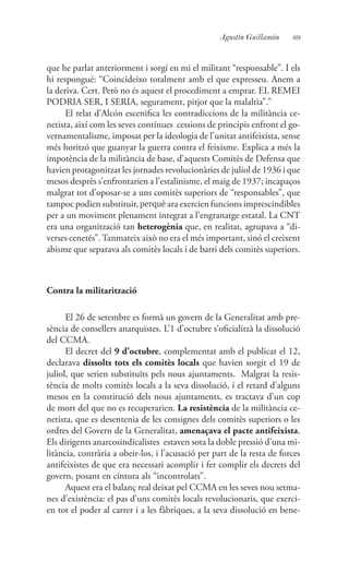 89Agustín Guillamón
que he parlat anteriorment i sorgí en mi el militant “responsable”. I els
hi respongué: “Coincideixo totalment amb el que expresseu. Anem a
la deriva. Cert. Però no és aquest el procediment a emprar. EL REMEI
PODRIA SER, I SERIA, segurament, pitjor que la malaltia”.”
El relat d’Alcón escenifica les contradiccions de la militància ce-
netista, així com les seves contínues cessions de principis enfront el go-
vernamentalisme, imposat per la ideologia de l’unitat antifeixista, sense
més horitzó que guanyar la guerra contra el feixisme. Explica a més la
impotència de la militància de base, d’aquests Comitès de Defensa que
havien protagonitzat les jornades revolucionàries de juliol de 1936 i que
mesos desprès s’enfrontarien a l’estalinisme, el maig de 1937; incapaços
malgrat tot d’oposar-se a uns comitès superiors de “responsables”, que
tampoc podien substituir, perquè ara exercien funcions imprescindibles
per a un moviment plenament integrat a l’engranatge estatal. La CNT
era una organització tan heterogènia que, en realitat, agrupava a “di-
verses cenetés”.Tanmateix això no era el més important, sinó el creixent
abisme que separava als comitès locals i de barri dels comitès superiors.
Contra la militarització
El 26 de setembre es formà un govern de la Generalitat amb pre-
sència de consellers anarquistes. L’1 d’octubre s’oficialitzà la dissolució
del CCMA.
El decret del 9 d’octubre, complementat amb el publicat el 12,
declarava dissolts tots els comitès locals que havien sorgit el 19 de
juliol, que serien substituïts pels nous ajuntaments. Malgrat la resis-
tència de molts comitès locals a la seva dissolució, i el retard d’alguns
mesos en la constitució dels nous ajuntaments, es tractava d’un cop
de mort del que no es recuperarien. La resistència de la militància ce-
netista, que es desentenia de les consignes dels comitès superiors o les
ordres del Govern de la Generalitat, amenaçava el pacte antifeixista.
Els dirigents anarcosindicalistes estaven sota la doble pressió d’una mi-
litància, contrària a obeir-los, i l’acusació per part de la resta de forces
antifeixistes de que era necessari acomplir i fer complir els decrets del
govern, posant en cintura als “incontrolats”.
Aquest era el balanç real deixat pel CCMA en les seves nou setma-
nes d’existència: el pas d’uns comitès locals revolucionaris, que exerci-
en tot el poder al carrer i a les fàbriques, a la seva dissolució en bene-
 