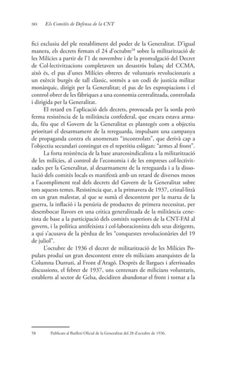 90 Els Comitès de Defensa de la CNT
fici exclusiu del ple restabliment del poder de la Generalitat. D’igual
manera, els decrets firmats el 24 d’octubre58
sobre la militarització de
les Milícies a partir de l’1 de novembre i de la promulgació del Decret
de Col·lectivitzacions completaven un desastrós balanç del CCMA,
això és, el pas d’unes Milícies obreres de voluntaris revolucionaris a
un exèrcit burgès de tall clàssic, sotmès a un codi de justícia militar
monàrquic, dirigit per la Generalitat; el pas de les expropiacions i el
control obrer de les fàbriques a una economia centralitzada, controlada
i dirigida per la Generalitat.
El retard en l’aplicació dels decrets, provocada per la sorda però
ferma resistència de la militància confederal, que encara estava arma-
da, féu que el Govern de la Generalitat es plantegés com a objectiu
prioritari el desarmament de la rereguarda, impulsant una campanya
de propaganda contra els anomenats “incontrolats”, que derivà cap a
l’objectiu secundari contingut en el repetitiu eslògan: “armes al front”.
La forta resistència de la base anarcosindicalista a la militarització
de les milícies, al control de l’economia i de les empreses col·lectivit-
zades per la Generalitat, al desarmament de la rereguarda i a la disso-
lució dels comitès locals es manifestà amb un retard de diversos mesos
a l’acompliment real dels decrets del Govern de la Generalitat sobre
tots aquests temes. Resistència que, a la primavera de 1937, cristal·litzà
en un gran malestar, al que se sumà el descontent per la marxa de la
guerra, la inflació i la penúria de productes de primera necessitat, per
desembocar llavors en una critica generalitzada de la militància cene-
tista de base a la participació dels comitès superiors de la CNT-FAI al
govern, i la política antifeixista i col·laboracionista dels seus dirigents,
a qui s’acusava de la pèrdua de les “conquestes revolucionàries del 19
de juliol”.
L’octubre de 1936 el decret de militarització de les Milícies Po-
pulars produí un gran descontent entre els milicians anarquistes de la
Columna Durruti, al Front d’Aragó. Desprès de llargues i aferrissades
discussions, el febrer de 1937, uns centenars de milicians voluntaris,
establerts al sector de Gelsa, decidiren abandonar el front i tornar a la
58	 Publicats al Butlletí Oficial de la Generalitat del 28 d’octubre de 1936.
 