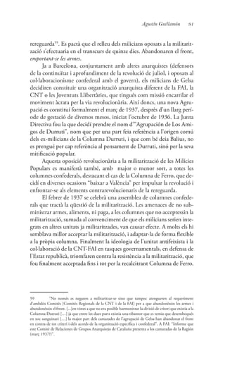 91Agustín Guillamón
rereguarda59
. Es pactà que el relleu dels milicians oposats a la militarit-
zació s’efectuaria en el transcurs de quinze dies. Abandonaren el front,
emportant-se les armes.
Ja a Barcelona, conjuntament amb altres anarquistes (defensors
de la continuïtat i aprofundiment de la revolució de juliol, i oposats al
col·laboracionisme confederal amb el govern), els milicians de Gelsa
decidiren constituir una organització anarquista diferent de la FAI, la
CNT o les Joventuts Llibertàries, que tingués com missió encarrilar el
moviment àcrata per la via revolucionària. Així doncs, una nova Agru-
pació es constituí formalment el març de 1937, desprès d’un llarg perí-
ode de gestació de diversos mesos, iniciat l’octubre de 1936. La Junta
Directiva fou la que decidí prendre el nom d’”Agrupación de Los Ami-
gos de Durruti”, nom que per una part feia referència a l’origen comú
dels ex-milicians de la Columna Durruti, i que com bé deia Balius, no
es prengué per cap referència al pensament de Durruti, sinó per la seva
mitificació popular.
Aquesta oposició revolucionària a la militarització de les Milícies
Populars es manifestà també, amb major o menor sort, a totes les
columnes confederals, destacant el cas de la Columna de Ferro, que de-
cidí en diverses ocasions “baixar a València” per impulsar la revolució i
enfrontar-se als elements contrarevolucionaris de la rereguarda.
El febrer de 1937 se celebrà una assemblea de columnes confede-
rals que tractà la qüestió de la militarització. Les amenaces de no sub-
ministrar armes, aliments, ni paga, a les columnes que no acceptessin la
militarització, sumada al convenciment de que els milicians serien inte-
grats en altres unitats ja militaritzades, van causar efecte. A molts els hi
semblava millor acceptar la militarització, i adaptar-la de forma flexible
a la pròpia columna. Finalment la ideologia de l’unitat antifeixista i la
col·laboració de la CNT-FAI en tasques governamentals, en defensa de
l’Estat republicà, triomfaren contra la resistència a la militarització, que
fou finalment acceptada fins i tot per la recalcitrant Columna de Ferro.
59	 ”No només es negaren a militaritzar-se sino que tampoc atengueren al requeriment
d’ambdós Comitès [Comitès Regionals de la CNT i de la FAI] per a que abandonéssin les armes i
abandonéssin el front. [...]en vistes a que no era posible harmonitzar la divisió de criteri que existia a la
Columna Durruti […] ja que entre les dues parts existia una tibantor que es temia que desemboqués
en xoc sanguinari […] la major part dels camarades de l’agrupació de Gelsa han abandonat el front
en contra de tot criteri i dels acords de la organització específica i confederal”. A FAI: “Informe que
este Comité de Relaciones de Grupos Anarquistas de Cataluña presenta a los camaradas de la Región
(març 1937?)”.
 