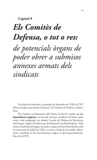 93
Capítol 9
Els Comitès de
Defensa, o tot o res:
de potencials òrgans de
poder obrer a submisos
annexes armats dels
sindicats
De finals de novembre a principis de desembre de 1936, la CNT
debatí el paper que havien d’assumir els Comitès de Defensa a Barce-
lona.
Els Comitès revolucionaris dels barris no havien assolit cap in-
dependència orgànica, ni tan sols s’havien coordinat de forma autò-
noma, sinó mitjançant un submís Comitè de Defensa de Barcelona,
intervingut, vigilat i fiscalitzat per la Federació Local de Sindicats. Així,
doncs, els potencials òrgans de poder, sorgits als barris barcelonins amb
la insurrecció de Juliol de 1936, es veien, a finals de novembre, dismi-
nuïts i anul·lats, en les seves funcions, degut a l’opció governamenta-
lista de la CNT.
 