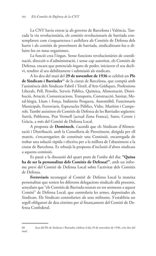 94 Els Comitès de Defensa de la CNT
La CNT havia entrat ja als governs de Barcelona i València. Tan-
cada la via revolucionària, els comitès revolucionaris de barriada con-
templaven com s’esquarterava i anihilava als Comitès de Defensa dels
barris i als comitès de proveïment de barriada, sindicalitzant-los o di-
luint-los en nous organismes.
La funció crea l’òrgan. Sense funcions revolucionàries de coordi-
nació, direcció o d’administració, i sense cap autoritat, els Comitès de
Defensa, encara que potencials òrgans de poder, iniciaven el seu decli-
vi, tendint al seu debilitament i submissió als sindicats.
A les deu del matí del 29 de novembre de 1936 se celebrà un Ple
de Sindicats i Barriades60
de la ciutat de Barcelona, que comptà amb
l’assistència dels Sindicats Fabril i Tèxtil, d’Arts Gràfiques, Professions
Liberals, Pell, Petrolis, Serveis Públics, Química, Alimentació, Distri-
bució, Aviació, Comunicacions, Transports, Construcció, Sanitat, Me-
tal·lúrgia, Llum i Força, Indústria Pesquera, Automòbil, Funcionaris
Municipals, Ferroviaris, Espectacles Públics, Vidre, Marítim i Campe-
rols. També assistiren els Comitès de Defensa de les Barriades següents:
Sarrià, Poblenou, Prat Vermell [actual Zona Franca], Sants, Centre i
Gràcia, a més del Comitè de Defensa Local.
A proposta de Domènech, s’acordà que els Sindicats d’Alimen-
tació i Distribució, amb la Conselleria de Proveïment, dirigida per ell
mateix, s’encarregarien de constituir una Comissió, encarregada de
trobar una solució ràpida i efectiva per a la millora de l’abastiment a la
ciutat de Barcelona. Es rebutjà la proposta d’inclusió d’altres sindicats
a aquesta comissió.
Es passà a la discussió del quart punt de l’ordre del dia: “Quina
ha de ser la personalitat dels Comitès de Defensa?”, amb un infor-
me previ del Comitè de Defensa Local sobre l’activitat dels Comitès
de Defensa.
Ferroviaris reconegué al Comitè de Defensa Local la mateixa
personalitat que tenien les diferents delegacions sindicals allà presents,
senyalant que “els Comitès de Barriada estaran en tot sotmesos a aquest
Comitè” de Defensa Local, que controlaria les armes, depositades als
Sindicats. Els Sindicats controlarien als seus militants. S’establiria un
segell obligatori de deu cèntims per al finançament del Comitè de De-
fensa Confederal.
60	 Acta del Ple de Sindicats i Barriades celebrat el dia 29 de novembre de 1936, a les deu del
matí.
 