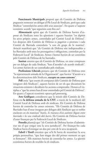 95Agustín Guillamón
Funcionaris Municipals proposà que els Comitès de Defensa
poguessin nomenar un delegat al Ple Local de Sindicats, però que cada
Sindicat “controlarà les armes dels seus associats”. En quant a l’aspecte
econòmic acordà “que segueixin com fins ara”.
Alimentació opinà que els Comitès de Defensa havien d’ex-
posar als Sindicats totes les qüestions i aquests haurien “en dipòsit
les seves pròpies armes, controlades pel Comitè Local de Defensa”.
Les despeses dels Comitès de Defensa es pagarien a prorrata i cada
Comitè de Barriada controlaria “a tots els grups de la mateixa”.
Aviació manifestà que “els Comitès de Defensa són indispensables a
les Barriades amb totes les prerrogatives i obligacions, controlats per la
Federació Local” de Sindicats. Armes i homes havien de ser controlats
pels Comitès de Defensa de les barriades.
Sanitat entenia que els Comitès de Defensa, en estar composats
per un delegat de cada Sindicat, “han d’atendre’s als acords sindicals”.
Les armes havien de ser custodiades pels sindicats.
Professions Liberals pensava que els Comitès de Defensa eren
“la representació armada de la Organització”, que havien “d’atenir-se a
les determinacions dels Sindicats, excepte en casos extrems”.
Pell creia “que essent els companys dels Comitès de Defensa part
integrant dels Sindicats”, aquests havien de ser els que discutissin les
situacions existents i decidissin les accions a emprendre. Donava el vis-
tiplau a “que les armes han d’estar controlades pel Comitè de Defensa”.
En quant a l’aspecte econòmic optava pel prorrateig.
Arts Gràfiques considerava que la missió dels Comitès de De-
fensa era la defensa armada de la CNT, a través de la mediació del
Comitè Local de Defensa amb els sindicats. Els Comitès de Defensa
havien de controlar les armes existents. “Els Comitès de Defensa de
Barriades han d’estar integrats per delegats dels Sindicats que es trobin
enclavats en els mateixos” barris. Es tractava d’un autèntic lligam entre
barriades i les seus sindicals dels barris. Els Comitès de Defensa havien
d’estar finançats per la Federació Local de Sindicats.
Petrolis plantejà que “els Comitès de Defensa havien d’adminis-
trar tot el que estigui sota la seva jurisdicció”. Per finançar-los cada
Sindicat havia d’entregar un deu per cent de la seva recaptació.
Fabril i Tèxtil entenien que se’ls hi havia de reconèixer la seva
pròpia personalitat, “que han tingut des del primer moment en que
es formaren”. Ells mateixos havien de controlar les armes. La qüestió
econòmica havien de resoldre-la els sindicats.
 