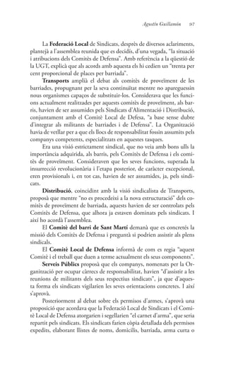 97Agustín Guillamón
La Federació Local de Sindicats, desprès de diversos aclariments,
plantejà a l’assemblea reunida que es decidís, d’una vegada, “la situació
i atribucions dels Comitès de Defensa”. Amb referència a la qüestió de
la UGT, explicà que als acords amb aquesta els hi cedien un “trenta per
cent proporcional de places per barriada”.
Transports amplià el debat als comitès de proveïment de les
barriades, propugnant per la seva continuïtat mentre no apareguessin
nous organismes capaços de substituir-los. Considerava que les funci-
ons actualment realitzades per aquests comitès de proveïment, als bar-
ris, havien de ser assumides pels Sindicats d’Alimentació i Distribució,
conjuntament amb el Comitè Local de Defesa, “a base sense dubte
d’integrar als militants de barriades i de Defensa”. La Organització
havia de vetllar per a que els llocs de responsabilitat fossin assumits pels
companys competents, especialitzats en aquestes tasques.
Era una visió estrictament sindical, que no veia amb bons ulls la
importància adquirida, als barris, pels Comitès de Defensa i els comi-
tès de proveïment. Consideraven que les seves funcions, superada la
insurrecció revolucionària i l’etapa posterior, de caràcter excepcional,
eren provisionals i, en tot cas, havien de ser assumides, ja, pels sindi-
cats.
Distribució, coincidint amb la visió sindicalista de Transports,
proposà que mentre “no es procedeixi a la nova estructuració” dels co-
mitès de proveïment de barriada, aquests havien de ser controlats pels
Comitès de Defensa, que alhora ja estaven dominats pels sindicats. I
així ho acordà l’assemblea.
El Comitè del barri de Sant Martí demanà que es concretés la
missió dels Comitès de Defensa i preguntà si podrien assistir als plens
sindicals.
El Comitè Local de Defensa informà de com es regia “aquest
Comitè i el treball que duen a terme actualment els seus components”.
Serveis Públics proposà que els companys, nomenats per la Or-
ganització per ocupar càrrecs de responsabilitat, havien “d’assistir a les
reunions de militants dels seus respectius sindicats”, ja que d’aques-
ta forma els sindicats vigilarien les seves orientacions concretes. I així
s’aprovà.
Posteriorment al debat sobre els permisos d’armes, s’aprovà una
proposició que acordava que la Federació Local de Sindicats i el Comi-
tè Local de Defensa atorgarien i segellarien “el carnet d’arma”, que seria
repartit pels sindicats. Els sindicats farien còpia detallada dels permisos
expedits, elaborant llistes de noms, domicilis, barriada, arma curta o
 