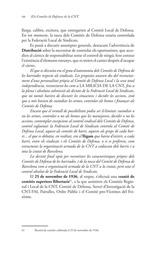 98 Els Comitès de Defensa de la CNT
llarga, calibre, etcètera, que entregarien al Comitè Local de Defensa.
En tot moment, la tasca dels Comitès de Defensa estaria controlada
per la Federació Local de Sindicats.
Es passà a discutir assumptes generals, destacant l’advertència de
Distribució sobre la necessitat de controlar els oportunistes, que acce-
dien al càrrecs de responsabilitat sense el control de ningú; fent constar
l’existència d’elements estranys, que es treien el carnet desprès d’ocupar
el càrrec.
El que es discutia era el grau d’autonomia dels Comitès de Defensa de
les barriades respecte als sindicats. Les propostes anaven des del reconeixe-
ment d’una personalitat pròpia al Comitè de Defensa Local i la seva total
independència, reconeixent-los com a LA MILICIA DE LA CNT, fins a
la plena i absoluta submissió als dictats de la Federació Local de Sindicats,
que no només havien de discutir les situacions i decidir les accions, sinó
que a més havien de custodiar les armes, controlar als homes i finançar als
Comitès de Defensa.
Encara que el ventall de possibilitats podia ser il·limitat: custodiar o
no les armes, controlar o no als homes que les manejaven, decidir o no les
accions, contemplar excepcions al control sindical dels Comitès de Defensa,
control esglaonat: la Federació Local de Sindicats controla al Comitè de
Defensa Local, aquest als comitès de barri, aquests als grups de cada bar-
ri... el que es debatia, en realitat, era el lligam que havia d’existir, a cada
barri, entre els sindicats i els Comitès de Defensa, o si es prefereix, com
estructurar la organització armada de la CNT a cadascun dels barris i a
tota la ciutat de Barcelona.
La decisió final optà per reconèixer les característiques pròpies dels
Comitès de Defensa de les barriades, i de la tasca del Comitè de Defensa de
Barcelona com a organització armada de la CNT a la ciutat, però sota el
control absolut de la Federació Local de Sindicats.
El 25 de novembre de 1936, al vespre, s’efectuà una reunió de
comitès superiors llibertaris61
, a la que assistiren els Comitès Regio-
nal i Local de la CNT, Comitè de Defensa, Servei d’Investigació de la
CNT-FAI, Patrulles, Ordre Públic i el Comitè pro-Víctimes del Fei-
xisme.
61	 Reunió de comitès celebrada el 25 de novembre de 1936.
 