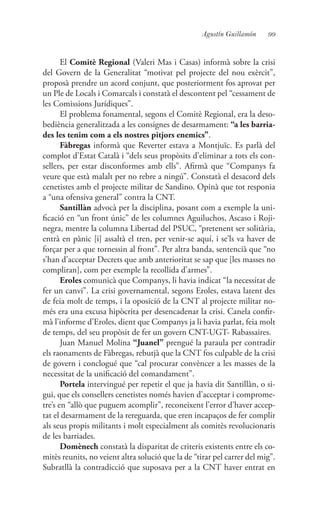 99Agustín Guillamón
El Comitè Regional (Valeri Mas i Casas) informà sobre la crisi
del Govern de la Generalitat “motivat pel projecte del nou exèrcit”,
proposà prendre un acord conjunt, que posteriorment fos aprovat per
un Ple de Locals i Comarcals i constatà el descontent pel “cessament de
les Comissions Jurídiques”.
El problema fonamental, segons el Comitè Regional, era la deso-
bediència generalitzada a les consignes de desarmament: “a les barria-
des les tenim com a els nostres pitjors enemics”.
Fàbregas informà que Reverter estava a Montjuïc. Es parlà del
complot d’Estat Català i “dels seus propòsits d’eliminar a tots els con-
sellers, per estar disconformes amb ells”. Afirmà que “Companys fa
veure que està malalt per no rebre a ningú”. Constatà el desacord dels
cenetistes amb el projecte militar de Sandino. Opinà que tot responia
a “una ofensiva general” contra la CNT.
Santillàn advocà per la disciplina, posant com a exemple la uni-
ficació en “un front únic” de les columnes Aguiluchos, Ascaso i Roji-
negra, mentre la columna Libertad del PSUC, “pretenent ser solitària,
entrà en pànic [i] assaltà el tren, per venir-se aquí, i se’ls va haver de
forçar per a que tornessin al front”. Per altra banda, sentencià que “no
s’han d’acceptar Decrets que amb anterioritat se sap que [les masses no
compliran], com per exemple la recollida d’armes”.
Eroles comunicà que Companys, li havia indicat “la necessitat de
fer un canvi”. La crisi governamental, segons Eroles, estava latent des
de feia molt de temps, i la oposició de la CNT al projecte militar no-
més era una excusa hipòcrita per desencadenar la crisi. Canela confir-
mà l’informe d’Eroles, dient que Companys ja li havia parlat, feia molt
de temps, del seu propòsit de fer un govern CNT-UGT- Rabassaires.
Juan Manuel Molina “Juanel” prengué la paraula per contradir
els raonaments de Fàbregas, rebutjà que la CNT fos culpable de la crisi
de govern i conclogué que “cal procurar convèncer a les masses de la
necessitat de la unificació del comandament”.
Portela intervingué per repetir el que ja havia dit Santillàn, o si-
gui, que els consellers cenetistes només havien d’acceptar i comprome-
tre’s en “allò que puguem acomplir”, reconeixent l’error d’haver accep-
tat el desarmament de la rereguarda, que eren incapaços de fer complir
als seus propis militants i molt especialment als comitès revolucionaris
de les barriades.
Domènech constatà la disparitat de criteris existents entre els co-
mitès reunits, no veient altra solució que la de “tirar pel carrer del mig”.
Subratllà la contradicció que suposava per a la CNT haver entrat en
 