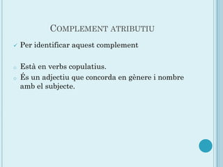 COMPLEMENT ATRIBUTIU
   Per identificar aquest complement

o   Està en verbs copulatius.
o   És un adjectiu que concorda en gènere i nombre
    amb el subjecte.
 