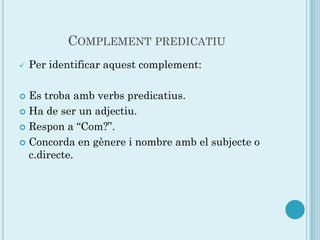 COMPLEMENT PREDICATIU
   Per identificar aquest complement:

 Es troba amb verbs predicatius.
 Ha de ser un adjectiu.

 Respon a “Com?”.

 Concorda en gènere i nombre amb el subjecte o
  c.directe.
 