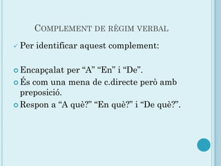 COMPLEMENT DE RÈGIM VERBAL
   Per identificar aquest complement:

 Encapçalat  per “A” “En” i “De”.
 És com una mena de c.directe però amb
  preposició.
 Respon a “A què?” “En què?” i “De què?”.
 