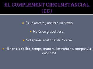    És un adverbi, un SN o un SPrep

                        No és exigit pel verb.

                  Sol aparèixer al final de l’oració

   Hi han els de lloc, temps, manera, instrument, companyia i
                              quantitat
 