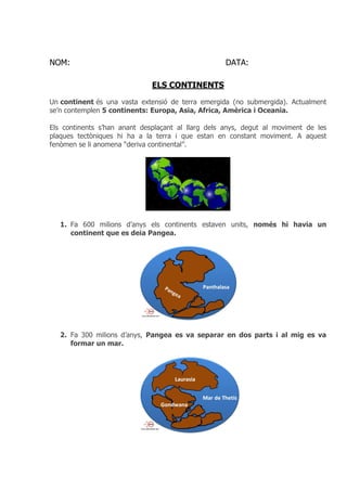 NOM: DATA:
ELS CONTINENTS
Un continent és una vasta extensió de terra emergida (no submergida). Actualment
se’n contemplen 5 continents: Europa, Asia, Africa, Amèrica i Oceania.
Els continents s’han anant desplaçant al llarg dels anys, degut al moviment de les
plaques tectòniques hi ha a la terra i que estan en constant moviment. A aquest
fenòmen se li anomena “deriva continental”.
1. Fa 600 milions d’anys els continents estaven units, només hi havia un
continent que es deia Pangea.
2. Fa 300 milions d’anys, Pangea es va separar en dos parts i al mig es va
formar un mar.
 