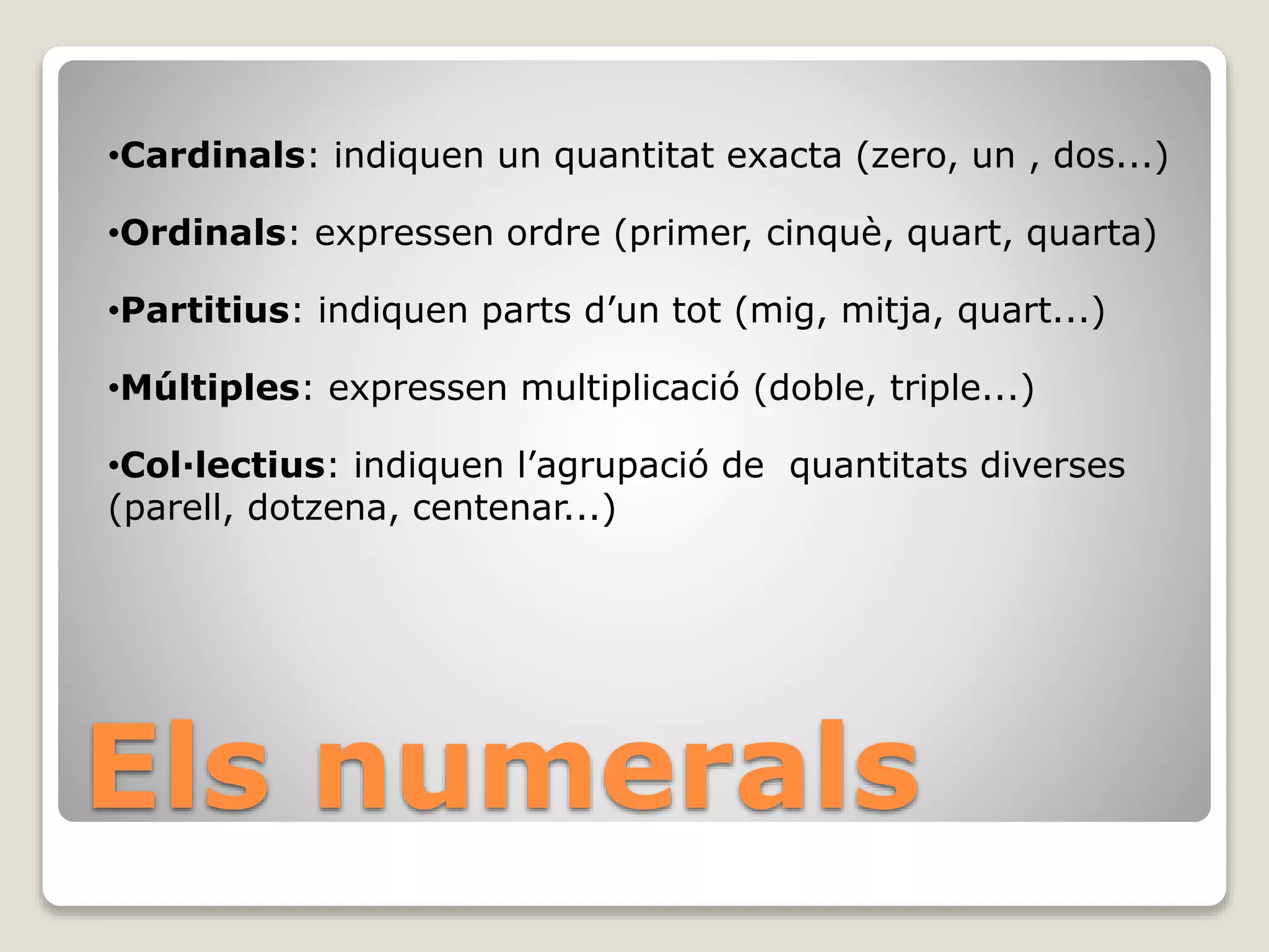 Els numerals
•Cardinals: indiquen un quantitat exacta (zero, un , dos...)
•Ordinals: expressen ordre (primer, cinquè, quart, quarta)
•Partitius: indiquen parts d’un tot (mig, mitja, quart...)
•Múltiples: expressen multiplicació (doble, triple...)
•Col·lectius: indiquen l’agrupació de quantitats diverses
(parell, dotzena, centenar...)
 
