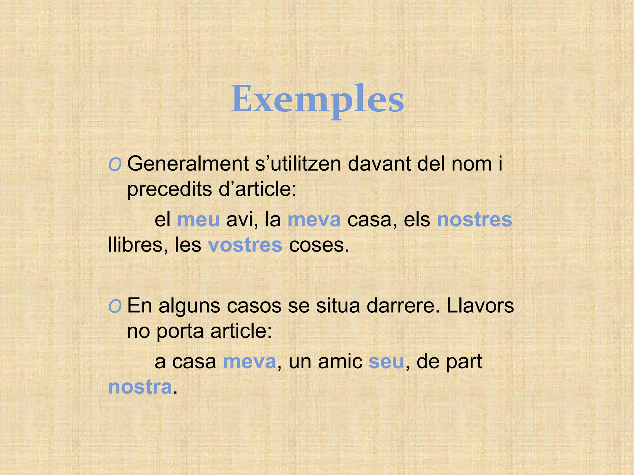 Exemples
O Generalment s’utilitzen davant del nom i
precedits d’article:
el meu avi, la meva casa, els nostres
llibres, les vostres coses.
O En alguns casos se situa darrere. Llavors
no porta article:
a casa meva, un amic seu, de part
nostra.
 