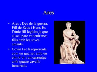 Ares Ares : Deu de la guerra. Fill de Zeus i Hera. Es l’únic fill legítim ja que el seu pare va tenir mes fills amb les seves amants. Covin t se li representa com un guerrer amb un elm d’or i un carruatge amb quatre cavalls inmortals. 