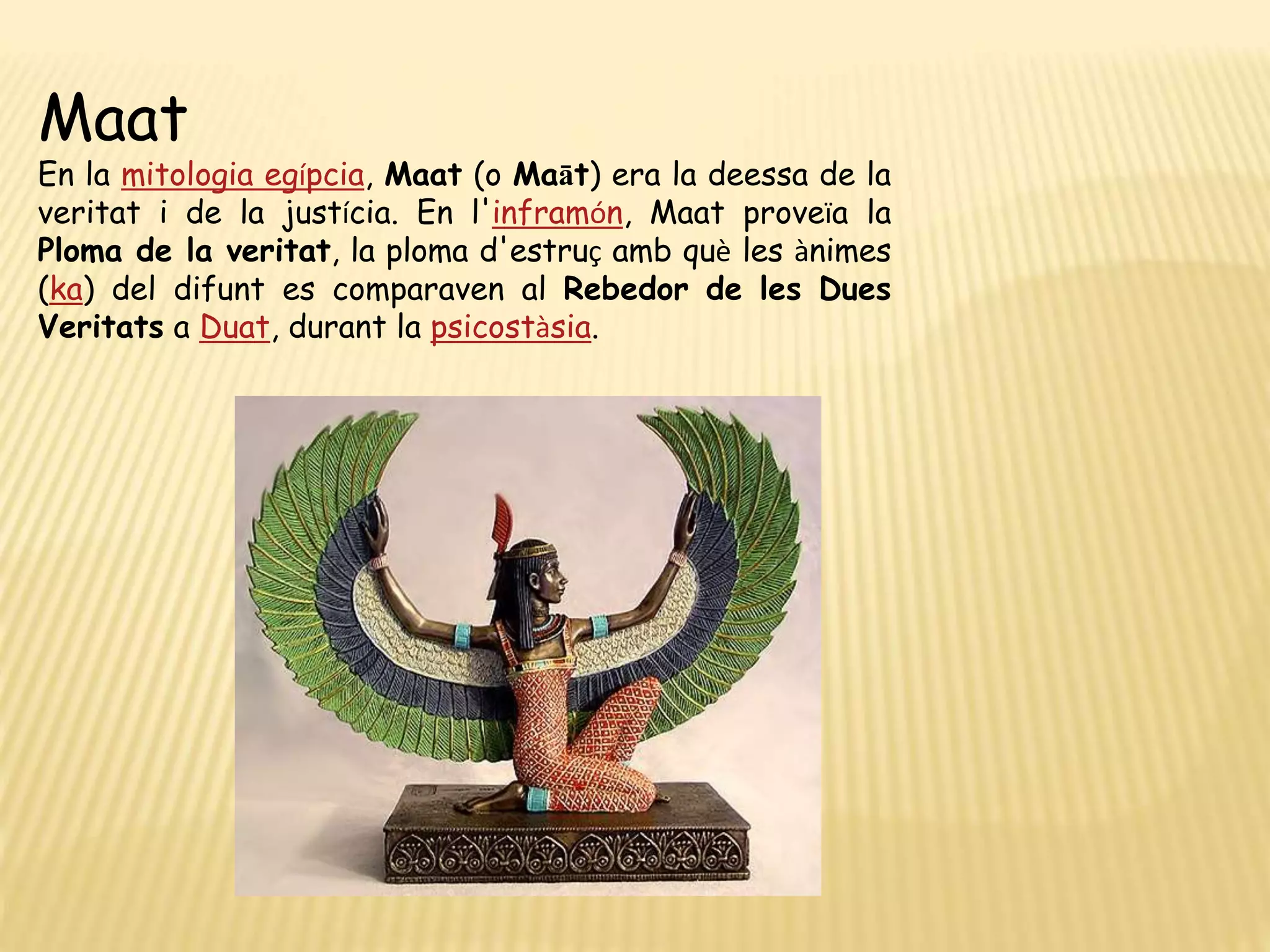 Maat
En la mitologia egípcia, Maat (o Maāt) era la deessa de la
veritat i de la justícia. En l'inframón, Maat proveïa la
Ploma de la veritat, la ploma d'estruç amb què les ànimes
(ka) del difunt es comparaven al Rebedor de les Dues
Veritats a Duat, durant la psicostàsia.
 