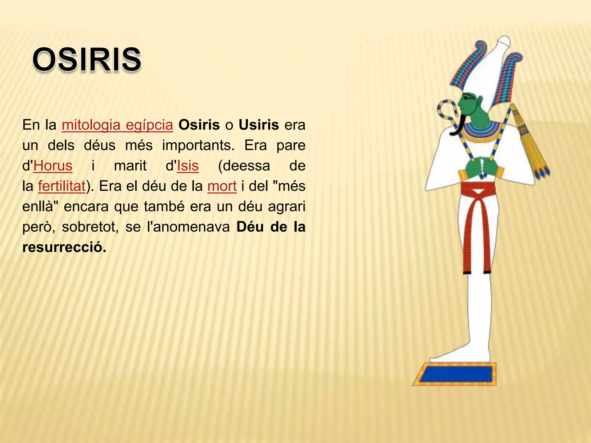 En la mitologia egípcia Osiris o Usiris era
un dels déus més importants. Era pare
d'Horus i marit d'Isis (deessa de
la fertilitat). Era el déu de la mort i del "més
enllà" encara que també era un déu agrari
però, sobretot, se l'anomenava Déu de la
resurrecció.
 