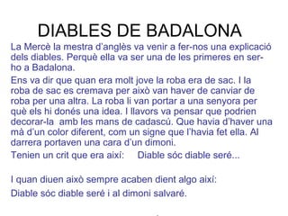 DIABLES DE BADALONA
La Mercè la mestra d’anglès va venir a fer-nos una explicació
dels diables. Perquè ella va ser una de les primeres en ser-
ho a Badalona.
Ens va dir que quan era molt jove la roba era de sac. I la
roba de sac es cremava per això van haver de canviar de
roba per una altra. La roba li van portar a una senyora per
què els hi donés una idea. I llavors va pensar que podrien
decorar-la amb les mans de cadascú. Que havia d’haver una
mà d’un color diferent, com un signe que l’havia fet ella. Al
darrera portaven una cara d’un dimoni.
Tenien un crit que era així: Diable sóc diable seré...
I quan diuen això sempre acaben dient algo així:
Diable sóc diable seré i al dimoni salvaré.
 