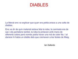 La Mercè ens va explicar que quan era petita anava a una colla de
diables.
Ens va dir de quin material estava feta la roba, la camiseta era de
sac i els pantalons també, la roba la pintaven amb mans de
diferents colors però només podia haver una mà de color lila. I al
darrere hi habia un diable dels que cremaven a les festes de Maig.
Ian Gallardo
DIABLES
 