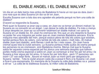 EL DIABLE ANGEL I EL DIABLE MALVAT
Un dia en un dels barris mes antics de Badalona hi havia un noi que es deia Joan i
una noia que es deia Susana.Un dia va dir en Joan,
Escolta Susana com a tots dos ens agraden els petards perquè no fem una colla de
diables?
D’acord va respondre la Susana,
Però quan la Susana va anar cap a casa, en Joan es va tornar un dimoni malvat i la
Susana es va convertir en un àngel, i van deixar la colla de diables. Fa més o menys
5 anys després en Joan es va convertir totalment en diable malvat i en canvi la
Susana en un diable bo. En Joan ho cremava tot, fins que un any després la Susana
va poder fer una màquina per evitar que en Joan cremes Badalona sencera. Era la
màquina mes adorable del món, perquè estava plena de tots els colors que existien,
també portava flors de colors, cors també de tots els colors i molt més...El malvat
diable Joan tant diabòlic, amb flames i molt de foc i més coses...En Joan havia
cremat quasi tota la ciutat sencera. La Susana portava molts quilos de crema perquè
les persones no es cremessin, sinó Badalona moriria. Menys mal que la Susana
sabia fer aquesta crema especial pel foc,doncs una setmana després que tothom
portés molta crema especial a sobre en Joan va començar a tirar foc per tot arreu i la
Susana a tirar aigua per tot arreu, hi havia foc per tots llocs , però 17 persones van
morir i 27 van estar ferits , llavors el malvat Joan va morir però per desgracia la
Susana també . Tota la ciutat anaven cada dia a posar-li flors a la Susana i en Joan
a ficar-li una escopinada. En memòria de la Susana la colla dels diables va a passar
a dir-se ``La colla de la diablessa Susana, la millor colla de Badalona.
Izaskun Méndez
 