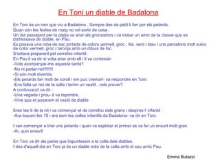 En Toni un diable de Badalona
En Toni és un nen que viu a Badalona . Sempre des de petit li fan por els petards .
Quan són les festes de maig no vol sortir de casa .
Un dia passejant per la platja va anar als gronxadors i va trobar un amic de la classe que es
disfressava de diable, en Pau.
Es posava una roba de sac pintada de colors vermell, groc , lila, verd i blau i uns pantalons molt xulos
de color vermell, groc i taronja amb un dibuix de foc.
S'estava preparant pel correfoc infantil.
En Pau li va dir si volia anar amb ell i li va contestar:
-Vols aconpanyar-me aquesta tarda?
-No ni parlar-ne!!!!!!!!!
-Si són molt divertits.
-Els petards fan molt de soroll i em puc cremar!- va respondre en Toni.
-Ens falta un noi de la colla i tenim un vestit , vols provar?
A continuació va dir :
-Una vegada i prou- li va repondre .
-Vine que et posarem el vestit de diable
Eren les 9 de la nit i va començar el de correfoc dels grans i despres l' infantil .
-Ara toquen les 10 i ara som les colles infantils de Badalona- va dir en Toni.
I van començar a tirar uns petards i quan va explotar el primer es va fer un ensurt molt gran.
-Ai, quin ensurt!
En Toni va dir als pares que l'apuntessin a la colla dels diables.
I des d'aquell dia en Toni ja és un diable més de la colla amb el seu amic Pau.
Emma Butazzi
 