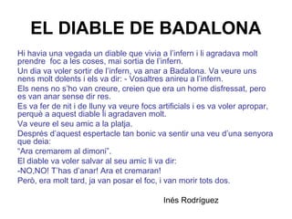 EL DIABLE DE BADALONA
Hi havia una vegada un diable que vivia a l’infern i li agradava molt
prendre foc a les coses, mai sortia de l’infern.
Un dia va voler sortir de l’infern, va anar a Badalona. Va veure uns
nens molt dolents i els va dir: - Vosaltres anireu a l’infern.
Els nens no s’ho van creure, creien que era un home disfressat, pero
es van anar sense dir res.
Es va fer de nit i de lluny va veure focs artificials i es va voler apropar,
perquè a aquest diable li agradaven molt.
Va veure el seu amic a la platja.
Després d’aquest espertacle tan bonic va sentir una veu d’una senyora
que deia:
“Ara cremarem al dimoni”.
El diable va voler salvar al seu amic li va dir:
-NO,NO! T’has d’anar! Ara et cremaran!
Però, era molt tard, ja van posar el foc, i van morir tots dos.
Inés Rodríguez
 