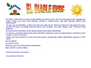 Fa molts i molts anys hi havia un petit diablet que tenia 4 anys. Vivia al camp però a ell li agradava la
ciutat. Tenia una mare molt tossuda, sempre li estava dient: què fas? Hauries d'estar fent
dolenteries!!!
El nen que es deia Marc, li deia a la mare que volia ser bo. Però no li feia cas. Van passar 6 anys i
ja tenia 10 anys. Va quedar amb els amics, que es deien: Pol, Àlex, Roger i Joel. Tots eren molt
joganers.
Un dia els amics del Marc el van deixar perquè feia moltes dolenteries.
La mare es va adonar de que els amics del Marc li deixaven, però no sabia perquè. Va entrar el nen
a casa i li va dir a la mare:
Mare, els meus amics ja no són els meus amics, perquè faig moltes dolenteries, perquè tu m'ho
dius!!!
No ho sabia!!!
La mare li va dir:
Doncs ara ja no et diré que facis dolenteries.
Bien, bien!!!!, va dir en Marc.
I al final tornaven a ser amics.
Anna Gallardo Domènech
 