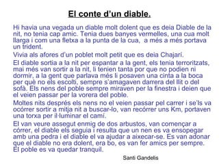 El conte d’un diable.
Hi havia una vegada un diable molt dolent que es deia Diable de la
nit, no tenia cap amic. Tenia dues banyes vermelles, una cua molt
llarga i com una fletxa a la punta de la cua, a més a més portava
un trident.
Vivia als afores d’un poblet molt petit que es deia Chajarí.
El diable sortia a la nit per espantar a la gent, els tenia terroritzats,
mai més van sortir a la nit, li tenien tanta por que no podien ni
dormir, a la gent que parlava més li posaven una cinta a la boca
per què no els escolti, sempre s’amagaven darrera del llit o del
sofà. Els nens del poble sempre miraven per la finestra i deien que
el veien passar per la vorera del poble.
Moltes nits després els nens no el veien passar pel carrer i se’ls va
ocórrer sortir a mitja nit a buscar-lo, van recórrer uns Km, portaven
una torxa per il·luminar el camí.
El van veure assegut enmig de dos arbustos, van començar a
córrer, el diable els seguia i resulta que un nen es va ensopegar
amb una pedra i el diable el va ajudar a aixecar-se. Es van adonar
que el diable no era dolent, era bo, es van fer amics per sempre.
El poble es va quedar tranquil.
Santi Gandelis
 