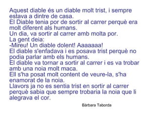 Aquest diable és un diable molt trist, i sempre
estava a dintre de casa.
El Diable tenia por de sortir al carrer perquè era
molt diferent als humans.
Un dia, va sortir al carrer amb molta por.
La gent deia:
-Mireu! Un diable dolent! Aaaaaaa!
El diable s'enfadava i es posava trist perquè no
podia parlar amb els humans.
El diable va tornar a sortir al carrer i es va trobar
amb una noia molt maca.
Ell s'ha posat molt content de veure-la, s'ha
enamorat de la noia.
Llavors ja no es sentia trist en sortir al carrer
perquè sabia que sempre trobaria la noia que li
alegrava el cor.
Bàrbara Taborda
 