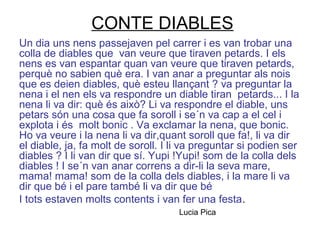 CONTE DIABLES
Un dia uns nens passejaven pel carrer i es van trobar una
colla de diables que van veure que tiraven petards. I els
nens es van espantar quan van veure que tiraven petards,
perquè no sabien què era. I van anar a preguntar als nois
que es deien diables, què esteu llançant ? va preguntar la
nena i el nen els va respondre un diable tiran petards... I la
nena li va dir: què és això? Li va respondre el diable, uns
petars són una cosa que fa soroll i se´n va cap a el cel i
explota i és molt bonic . Va exclamar la nena, que bonic.
Ho va veure i la nena li va dir,quant soroll que fa!, li va dir
el diable, ja, fa molt de soroll. I li va preguntar si podien ser
diables ? I li van dir que sí. Yupi !Yupi! som de la colla dels
diables ! I se´n van anar correns a dir-li la seva mare,
mama! mama! som de la colla dels diables, i la mare li va
dir que bé i el pare també li va dir que bé
I tots estaven molts contents i van fer una festa.
Lucia Pica
 