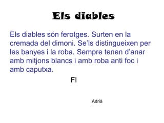 Els diables
Els diables són ferotges. Surten en la
cremada del dimoni. Se’ls distingueixen per
les banyes i la roba. Sempre tenen d’anar
amb mitjons blancs i amb roba anti foc i
amb caputxa.
FI
Adrià
 
