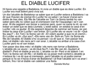 EL DIABLE LUCIFER
Hi havia una vegada a Badalona, hi vivia un diable que es deia Lucifer. En
Lucifer era molt dolent peró vivia sol.
Un dia l’alcalde de Badalona va saber que en Lucifer estava a Badalona i va
dir que l’havien de cremar.En Lucifer ho va saber i va haver d’anar-se’n
dintre de tres dies. Els fills de l’alcalde en Toni i la Sonia també ho van
saber pero ells no volien que el cremessin.Van fer l’equipatge i se’n van
anar. Al dia següent van tornar a caminar però, quan va caure la nit, es van
trobar un estel que es deia Llumeta. L’estel sabia on estaba la casa d’en
Lucifer i els va ajudar. El dia següent desprès de caminar set hores, es van
trobar la casa d’en Lucifer i van entrar. En Lucifer els va veure i va dir –Què
feu aquí? – En Toni i la Sonia van dir –Et volem ajudar a que no et cremin.-
En Lucifer va dir –Qui sou? –Els nens van dir- Som en Toni i la Sonia els
fills de l’alcalde.-El diable s’ho va pensar i va dir que sí. Van passar tres
dies i el diable i els nens se’n van anar. L’alcalde va arribar a la casa d’en
Lucifer però no el van trobar.
Van pasar dos dies més i el diable i els nens van tornar a Badalona.
L’alcalde els va veure i va dir-Què feu?!- I els fills van dir- Ajudant al
diable!!!- Però el diable ja era bo. L’alcalde va dir- Peró si és dolent- I en
Toni i la Sonia van dir-No- i el diable es va posar molt content.L’alcalde ja
n’estava tip i va dir que el cremessin, però l’alcalde no el podia cremar
perquè si no se n’havia d’anar de Badalona! I al final l’alcalde se’n va anar i
tothom, fins i tot el diable van celebrar una festa.
Daniela Muñoz
 