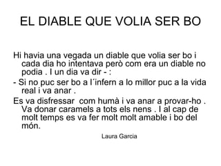 EL DIABLE QUE VOLIA SER BO
Hi havia una vegada un diable que volia ser bo i
cada dia ho intentava però com era un diable no
podia . I un dia va dir - :
- Si no puc ser bo a l´infern a lo millor puc a la vida
real i va anar .
Es va disfressar com humà i va anar a provar-ho .
Va donar caramels a tots els nens . I al cap de
molt temps es va fer molt molt amable i bo del
món.
Laura Garcia
 