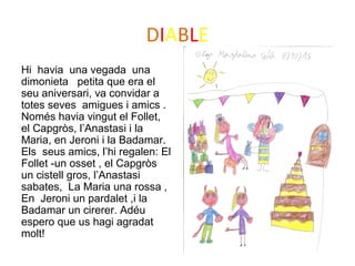 DIABLE
Hi havia una vegada una
dimonieta petita que era el
seu aniversari, va convidar a
totes seves amigues i amics .
Només havia vingut el Follet,
el Capgròs, l’Anastasi i la
Maria, en Jeroni i la Badamar.
Els seus amics, l’hi regalen: El
Follet -un osset , el Capgròs
un cistell gros, l’Anastasi
sabates, La Maria una rossa ,
En Jeroni un pardalet ,i la
Badamar un cirerer. Adéu
espero que us hagi agradat
molt!
 