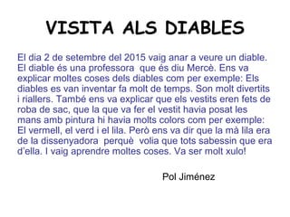 VISITA ALS DIABLES
El dia 2 de setembre del 2015 vaig anar a veure un diable.
El diable és una professora que és diu Mercè. Ens va
explicar moltes coses dels diables com per exemple: Els
diables es van inventar fa molt de temps. Son molt divertits
i riallers. També ens va explicar que els vestits eren fets de
roba de sac, que la que va fer el vestit havia posat les
mans amb pintura hi havia molts colors com per exemple:
El vermell, el verd i el lila. Però ens va dir que la mà lila era
de la dissenyadora perquè volia que tots sabessin que era
d’ella. I vaig aprendre moltes coses. Va ser molt xulo!
Pol Jiménez
 