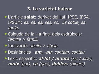 3. La varietat balear <ul><li>L’article  salat : derivat del llatí IPSE, IPSA, IPSUM:  es, sa, es, ses, so .  Es cotxe, sa...