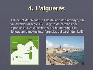 4. L’alguerés <ul><li>A la ciutat de l’Alguer, a l’illa italiana de Sardenya, s’hi va instal·lar al segle XIV un grup de c...