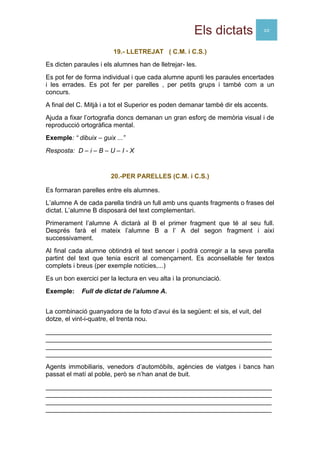 Els dictats 10
19.- LLETREJAT ( C.M. i C.S.)
Es dicten paraules i els alumnes han de lletrejar- les.
Es pot fer de forma individual i que cada alumne apunti les paraules encertades
i les errades. Es pot fer per parelles , per petits grups i també com a un
concurs.
A final del C. Mitjà i a tot el Superior es poden demanar també dir els accents.
Ajuda a fixar l’ortografia doncs demanan un gran esforç de memòria visual i de
reproducció ortogràfica mental.
Exemple: “ dibuix – guix ...”
Resposta: D – i – B – U – I - X
20.-PER PARELLES (C.M. i C.S.)
Es formaran parelles entre els alumnes.
L’alumne A de cada parella tindrà un full amb uns quants fragments o frases del
dictat. L’alumne B disposarà del text complementari.
Primerament l’alumne A dictarà al B el primer fragment que té al seu full.
Després farà el mateix l’alumne B a l’ A del segon fragment i així
successivament.
Al final cada alumne obtindrà el text sencer i podrà corregir a la seva parella
partint del text que tenia escrit al començament. Es aconsellable fer textos
complets i breus (per exemple notícies,...)
Es un bon exercici per la lectura en veu alta i la pronunciació.
Exemple: Full de dictat de l’alumne A.
La combinació guanyadora de la foto d’avui és la següent: el sis, el vuit, del
dotze, el vint-i-quatre, el trenta nou.
_______________________________________________________________
_______________________________________________________________
_______________________________________________________________
_______________________________________________________________
Agents immobiliaris, venedors d’automòbils, agències de viatges i bancs han
passat el matí al poble, però se n’han anat de buit.
_______________________________________________________________
_______________________________________________________________
_______________________________________________________________
_______________________________________________________________
 