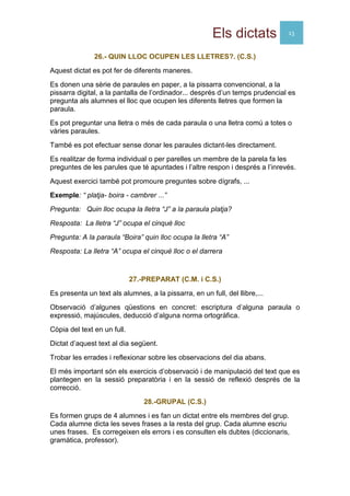 Els dictats 13
26.- QUIN LLOC OCUPEN LES LLETRES?. (C.S.)
Aquest dictat es pot fer de diferents maneres.
Es donen una sèrie de paraules en paper, a la pissarra convencional, a la
pissarra digital, a la pantalla de l’ordinador... després d’un temps prudencial es
pregunta als alumnes el lloc que ocupen les diferents lletres que formen la
paraula.
Es pot preguntar una lletra o més de cada paraula o una lletra comú a totes o
vàries paraules.
També es pot efectuar sense donar les paraules dictant-les directament.
Es realitzar de forma individual o per parelles un membre de la parela fa les
preguntes de les parules que té apuntades i l’altre respon i després a l’inrevés.
Aquest exercici també pot promoure preguntes sobre dígrafs, ...
Exemple: “ platja- boira - cambrer ...”
Pregunta: Quin lloc ocupa la lletra “J” a la paraula platja?
Resposta: La lletra “J” ocupa el cinquè lloc
Pregunta: A la paraula “Boira” quin lloc ocupa la lletra “A”
Resposta: La lletra “A” ocupa el cinquè lloc o el darrera
27.-PREPARAT (C.M. i C.S.)
Es presenta un text als alumnes, a la pissarra, en un full, del llibre,...
Observació d’algunes qüestions en concret: escriptura d’alguna paraula o
expressió, majúscules, deducció d’alguna norma ortogràfica.
Còpia del text en un full.
Dictat d’aquest text al dia següent.
Trobar les errades i reflexionar sobre les observacions del dia abans.
El més important són els exercicis d’observació i de manipulació del text que es
plantegen en la sessió preparatòria i en la sessió de reflexió després de la
correcció.
28.-GRUPAL (C.S.)
Es formen grups de 4 alumnes i es fan un dictat entre els membres del grup.
Cada alumne dicta les seves frases a la resta del grup. Cada alumne escriu
unes frases. Es corregeixen els errors i es consulten els dubtes (diccionaris,
gramàtica, professor).
 