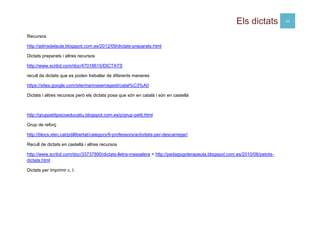Els dictats 20
Recursos
http://adinsdelaula.blogspot.com.es/2012/09/dictats-preparats.html
Dictats preparats i altres recursos
http://www.scribd.com/doc/47018615/DICTATS
recull de dictats que es poden treballar de diferents maneres
https://sites.google.com/site/marinaserragesti/catal%C3%A0
Dictats i altres recursos però els dictats posa que són en català i són en castellà
http://gruppetitpsicoeducatiu.blogspot.com.es/p/grup-petit.html
Grup de reforç
http://blocs.xtec.cat/pdillibertat/category/9-professors/activitats-per-descarregar/
Recull de dictats en castellà i altres recursos
http://www.scribd.com/doc/33737890/dictats-lletra-massalera = http://pedagogoterapeuta.blogspot.com.es/2010/06/petots-
dictats.html
Dictats per imprimir c. I.
 