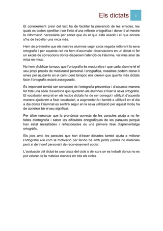 Els dictats 3
El coneixement previ del text ha de facilitar la prevenció de les errades, les
quals es poden aprofitar i ser l’inici d’una reflexió ortogràfica i donar-li al mestre
la informació necessària per saber que és el que està assolit i el que encara
s’ha de treballar una mica més.
Hem de pretendre que els nostres alumnes vagin cada vegada millorant la seva
ortografia i per aquesta raó no hem d’acumular observacions en un dictat ni fer
un excés de correccions doncs dispersen l’atenció de l’alumne, val més anar de
mica en mica.
No hem d’oblidar tampoc que l’ortografia és madurativa i que cada alumne té el
seu propi procés de maduració personal i ortogràfica, nosaltres podem donar-li
eines per ajudar-lo en el camí però tampoc ens creiem que quants més dictats
facin l’ortografia estarà assegurada.
És important també ser conscient de l’ortografia preventiva i d’aquesta manera
fer tota una sèrie d’exercicis que ajudaran als alumnes a fixar la seva ortografia.
El vocabulari emprat en els textos dictats ha de ser conegut i utilitzat d’aquesta
manera ajudarem a fixar vocabulari, a augmentar-lo i també a utilitza’l en el dia
a dia doncs l’alumnat es sentirà segur en la seva utilització per aquest motiu ha
de conèixer bé el seu significat.
Per últim remarcar que la pronúncia correcta de les paraules ajuda a no fer
faltes d’ortografia i saber les dificultats ortogràfiques de les paraules perquè
han estat ressaltades i reflexionades és una primera fase d’aprenentatge
ortogràfic.
Els jocs amb les paraules que han d’ésser dictades també ajuda a millorar
l’ortografia així com la motivació per fer-ho bé amb petits premis no materials
però si de triomf personal i de reconeixement social.
L’avaluació del dictat és una tasca del cicle o del curs on es treballi doncs no es
pot valorar de la mateixa manera en tots els cicles
 
