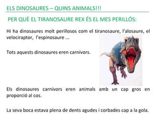 ELS DINOSAURES – QUINS ANIMALS!!!
PER QUÈ EL TIRANOSAURE REX ÉS EL MES PERILLÓS:
Hi ha dinosaures molt perillosos com el tiranosaure, l'alosaure, el
velociraptor, l’espinosaure ...
Tots aquests dinosaures eren carnívors.
Els dinosaures carnívors eren animals amb un cap gros en
proporció al cos.
La seva boca estava plena de dents agudes i corbades cap a la gola.
 