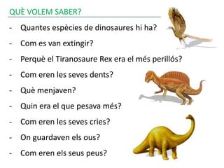 QUÈ VOLEM SABER?
- Quantes espècies de dinosaures hi ha?
- Com es van extingir?
- Perquè el Tiranosaure Rex era el més perillós?
- Com eren les seves dents?
- Què menjaven?
- Quin era el que pesava més?
- Com eren les seves cries?
- On guardaven els ous?
- Com eren els seus peus?
 