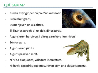 QUÈ SABEM?
- Es van extingir per culpa d’un meteorit.
- Eren molt grans.
- Es menjaven un als altres.
- El Tiranosaure és el rei dels dinosaures.
- Alguns eren herbívors i altres carnívors i omnívors.
- Són ovípars.
- Alguns eren petits.
- Alguns pesaven molt.
- N’hi ha d'aquàtics, voladors i terrestres.
- Hi havia cocodrils que mesuraven com una classe sencera.
 