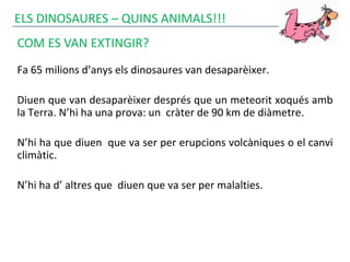 ELS DINOSAURES – QUINS ANIMALS!!!
COM ES VAN EXTINGIR?
Fa 65 milions d’anys els dinosaures van desaparèixer.
Diuen que van desaparèixer després que un meteorit xoqués amb
la Terra. N’hi ha una prova: un cràter de 90 km de diàmetre.
N’hi ha que diuen que va ser per erupcions volcàniques o el canvi
climàtic.
N’hi ha d’ altres que diuen que va ser per malalties.
 
