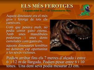 ELS MÉS FEROTGESELS MÉS FEROTGES
I el guanyador és….? El Tiranosaurus Rex.I el guanyador és….? El Tiranosaurus Rex.
Aquest dinosaure era el mésAquest dinosaure era el més
gros i ferotge de tots elsgros i ferotge de tots els
carnívors.carnívors.
Com que pesava molt, noCom que pesava molt, no
podia córrer gaire estona.podia córrer gaire estona.
Amb unes mandíbulesAmb unes mandíbules
poderoses i unes dentspoderoses i unes dents
esmolades com ganivets,esmolades com ganivets,
aquests dinosaures temiblesaquests dinosaures temibles
no donaven cap oportunitatno donaven cap oportunitat
a les seves víctimes.a les seves víctimes.
Podien arribar fins els 7 metres d’alçada i entrePodien arribar fins els 7 metres d’alçada i entre
6 i 12 m de llargada. Podien pesar entre 6 i 106 i 12 m de llargada. Podien pesar entre 6 i 10
tones. Una dent seva podia mesurar 23 cm.tones. Una dent seva podia mesurar 23 cm.
 
