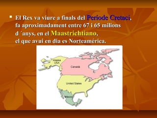 
El Rex va viure a finals delEl Rex va viure a finals del Període CretaciPeríode Cretaci,,
fa aproximadament entre 67 i 65 milionsfa aproximadament entre 67 i 65 milions
d ´anys, en eld ´anys, en el MaastrichtianoMaastrichtiano,,
el que avui en dia es Norteamérica.el que avui en dia es Norteamérica.
 