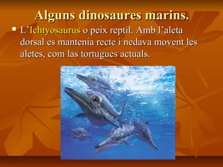 Alguns dinosaures marins.Alguns dinosaures marins.
 L’L’IchtyosaurusIchtyosaurus o peix reptil. Amb l’aletao peix reptil. Amb l’aleta
dorsal es mantenia recte i nedava movent lesdorsal es mantenia recte i nedava movent les
aletes, com las tortugues actuals.aletes, com las tortugues actuals.
 