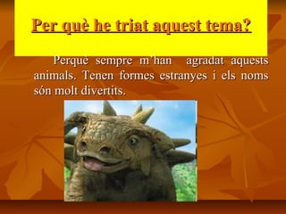 Per què he triat aquest tema?Per què he triat aquest tema?
Perquè sempre m’han agradat aquestsPerquè sempre m’han agradat aquests
animals. Tenen formes estranyes i els nomsanimals. Tenen formes estranyes i els noms
són molt divertits.són molt divertits.
 