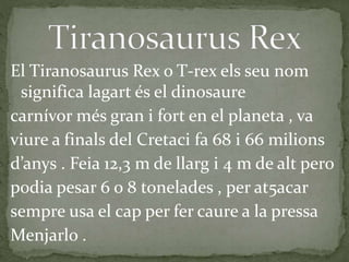 El Tiranosaurus Rex o T-rex els seu nom
significa lagart és el dinosaure
carnívor més gran i fort en el planeta , va
viure a finals del Cretaci fa 68 i 66 milions
d’anys . Feia 12,3 m de llarg i 4 m de alt pero
podia pesar 6 o 8 tonelades , per at5acar
sempre usa el cap per fer caure a la pressa
Menjarlo .
 